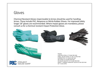 Gloves
Chemical Resistant Gloves impermeable to brines should be used for handling 
brines. These include PVC, Neoprene or Nitrile Rubber Gloves. For improved safety 
longer 18” gloves are recommended. Where impact gloves are mandatory, please 
consult us for a chemical resistant Impact Protection Glove.
Pricing
Lakeland nitrile 12” rs.90 per pair
Ansell solvex nitrile 12” rs.110 per pair
Superior pvc 13” Rs.250 per pair
Psc nitrile 18” Rs.300 per pair
Psc black gauntlet 18” Fs.350 per pair
Impact + chemical resistant glove rs.1200 per pair
Vat 14.5% extra
 