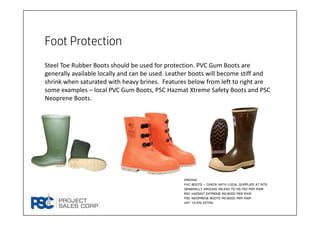 Foot Protection
Steel Toe Rubber Boots should be used for protection. PVC Gum Boots are 
generally available locally and can be used. Leather boots will become stiff and 
shrink when saturated with heavy brines.  Features below from left to right are 
some examples – local PVC Gum Boots, PSC Hazmat Xtreme Safety Boots and PSC 
Neoprene Boots.
Pricing
Pvc boots – check with local supplier at site.
Generally around rs.450 to Rs.750 per pair
pSC hazmat extreme rs.9000 per pair
Psc neoprene boots rs.9000 per pair
VAT 14.5% extra
 