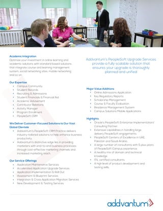 Academic Integration
Optimize your investment in online learning and
academic solutions with standard based solutions
that integrate course and learning management
system, social networking sites, mobile networking
and so on.
Our Expertise
We Deliver Customer-Focused Solutions to Our Vast
Global Clientele
Our Service Offerings
Campus Community
Student Records
Recruiting & Admissions
Student Financials & Financial Aid
Academic Advisement
Contributor Relations
Activity Manager
Program Enrollment
PeopleSoft CRM
Online Admissions Application
Key Regulatory Reports
Scholarship Management
Course & Faculty Evaluation
Residence Management System
Campus Solutions Mobile Applications
Oracle's PeopleSoft Enterprise Implementation/
Consulting Partner.
Extensive capabilities in handling large
delivery PeopleSoft engagements.
PeopleSoft Centers of Excellence in UAE,
Pakistan and Saudi Arabia.
A large number of consultants with 5 plus years
of PeopleSoft Campus experience.
A healthy mix of domain and technical
knowledge.
ITIL certified consultants.
A high level of product development and
testing skills.
Major Value Additions
Highlights
Addvantum’s PeopleSoft CRM Practice delivers
industry-tailored solutions to help enhance business
productivity.
Addvantum’s distinctive edge lies in providing
marketers with end-to-end business processes
through cost-effective marketing channels and
increased marketing reach.
Application Maintenance Services
Accelerated Application Upgrade Services
Application Implementation & Roll Out
Assessment & Blueprint Services
Integration & Cross Application Migration Services
New Development & Testing Services
Addvantum’s PeopleSoft Upgrade Services
provide a fully scalable solution that
ensures your upgrade is thoroughly
planned and unified