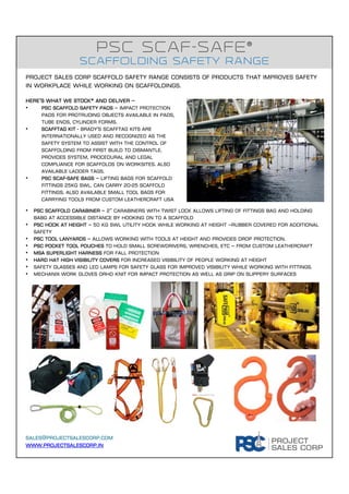 sales@projectsalescorp.com
www.projectsalescorp.in
PSC ScaF-Safe®
Scaffolding safety range
Here’s what we stock* and deliver –
• PSC Scaffold Safety Pads – Impact protection
pads for protruding objects available in pads,
tube ends, cylinder forms.
• Scafftag Kit - Brady's Scafftag Kits are
internationally used and recognized as the
safety system to assist with the control of
scaffolding from first build to dismantle.
Provides system, procedural and legal
compliance for scaffolds on worksites. Also
available ladder tags.
• PSC SCAF-SAFE BAGS – lifting bags for scaffold
fittings 25KG SWL. Can carry 20-25 scaffold
fittings. Also available small tool bags for
carrying tools from custom leathercraft usa
Project Sales Corp scaffold safety range consists of products that improves safety
in workplace while working on scaffoldings.
• PSC Scaffold carabiner – 2” carabiners with twist lock allows lifting of fittings bag and holding
babg at accessible distance by hooking on to a scaffold
• PSC HOOK AT height – 50 kg swl utility hook while working at height –rubber covered for additional
safety
• pSC tool lanyards – allows working with tools at height and provides drop protection.
• Psc pocket tool pouches to hold small screwdrivers, wrenches, etc – from custom leathercraft
• MSA superlight harness for fall protection
• Hard hat high visibility covers for increased visibility of people working at height
• Safety glasses and led lamps for safety glass for improved visibility while working with fittings.
• Mechanix work gloves orhd knit for impact protection as well as grip on slippery surfaces
 