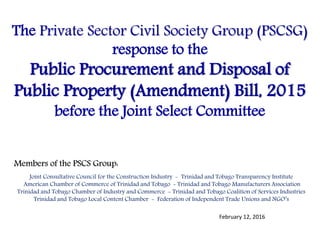 The Private Sector Civil Society Group (PSCSG)
response to the
Public Procurement and Disposal of
Public Property (Amendment) Bill, 2015
before the Joint Select Committee
Members of the PSCS Group:
Joint Consultative Council for the Construction Industry - Trinidad and Tobago Transparency Institute
American Chamber of Commerce of Trinidad and Tobago - Trinidad and Tobago Manufacturers Association
Trinidad and Tobago Chamber of Industry and Commerce - Trinidad and Tobago Coalition of Services Industries
Trinidad and Tobago Local Content Chamber - Federation of Independent Trade Unions and NGO’s
February 12, 2016
 