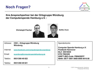 Wie kam´s?Computerspende Hamburg:2004: Der PC-DoktorIn diesem Rahmen erste ALG-II-Aktion:Innerhalb von 9 Monaten, 72 gespendete PCs  an Bedürftige.Gründung Computer-Tafel-Hamburg: 28.07.2009 Umbenennung in Computer-Spende-HamburgCSH - Ortsgruppe Würzburg:Christoph Fischer und Steffen Hock haben einen Artikel in der „Brand Eins“ und auf „Spiegel-Online“ gelesenErster Besuch bei Horst Matzen in HH: 14.03.2011Erste Spende der Akademie Frankenwarte (Würzburg): März 2011 Erstes Zwischenlager: Der Keller der ElternErster Raum: Wir sind gespannt…Erster ausgegebener Rechner an: Wir freuen uns jetzt schon…