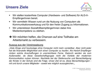 Unsere ZieleWir stellen kostenfreie Computer (Hardware- und Software) für ALG-II-EmpfängerInnen bereit.Wir vermitteln Wissen rund um die Nutzung von Computern als Kommunikationswerkzeug und für den freien Zugang zu Informationen.Wir unterstützen SozialhilfeempfängerInnen dabei ihre Medienkompetenz zu stärken. Wir möchten helfen, die Chancen auf eine Teilhabe am Arbeitsmarkt zu verbessern.Auszug aus der Vereinssatzung„Viele Dinge sind heutzutage ohne Computer nicht mehr vorstellbar. Aber nicht jeder hat die finanzielle Möglichkeit sich einen Computer zu kaufen. Als Hartz4 Empfänger rücken solche Anschaffungen in unerreichbare Ferne. Dadurch werden sie zum Außenseiter, da diese Gesellschaftsgruppe nicht die Vorteile der modernen Kommunikation nutzen können. Nachteile bei der Stellensuche und Benachteiligung der Kinder in der Schule sind die Folge. Unser Ziel ist es, diese Benachteiligungen - mit und durch unsere Mitglieder - soweit wie möglich auszugleichen.„