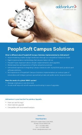 PeopleSoft Campus Solutions
What is different about PeopleSoft Campus Solutions Implementation by Addvantum?
Accommodating smaller budget institutions through our competitive ﬁxed-price model
Rapid implementation methodology that ensures faster roll out
Phased Project Approach allows simpler implementations and upgrades
Global expertise and experience of higher education practices
Unmatched expertise in integrating Campus Solutions with myriad third-party products and
software solutions
Rich experience of PeopleSoft Campus Solutions implementations at various types of
Universities and Colleges: general, specialized, private and public sector; large and small






Meet the needs of a global HRMS system!
Addvantum is your best bet for painless Upgrade
Contact Us
Head Quarters
Manage employees in any time zone
On-site staff help with retroﬁt expertise and testing in case of upgrades


Point out and ﬁx bugs
Client-tailored upgrade
Compatible with Automated Analysis
300 North LaSalle Street, Suite 4925,
Chicago, Illinois 60654 USA
Tel: +1 312 803 0363
Fax: +1 312 803 0363
Email: sales@addvantum.com



www.addvantum.com
 