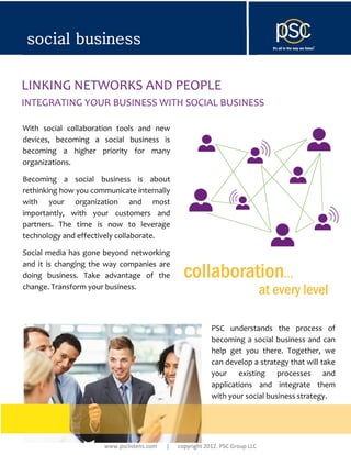 social business

LINKING NETWORKS AND PEOPLE
INTEGRATING YOUR BUSINESS WITH SOCIAL BUSINESS

With social collaboration tools and new
devices, becoming a social business is
becoming a higher priority for many
organizations.

Becoming a social business is about
rethinking how you communicate internally
with your organization and most
importantly, with your customers and
partners. The time is now to leverage
technology and effectively collaborate.

Social media has gone beyond networking
and it is changing the way companies are
doing business. Take advantage of the            collaboration…
change. Transform your business.
                                                                               at every level

                                                           PSC understands the process of
                                                           becoming a social business and can
                                                           help get you there. Together, we
                                                           can develop a strategy that will take
                                                           your existing processes and
                                                           applications and integrate them
                                                           with your social business strategy.




                      www.psclistens.com   |   copyright 2012. PSC Group LLC
 