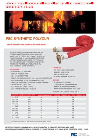 special hoses for fire fighting 
operations 
psc SYNTHETIC POLYDUR 
Inside and outside rubberlined FIRE hose 
Project Sales Corp 
ADVANTAGES 
· Lightweight lay flat hose 
· Minimum friction loss 
· High aging resistance 
· Ribs on outside lining for high abrasion resistance 
· High resistance to oil, chemicals and fuel 
· Excellent resistance to ozone and weathering 
· Cold-resistant up to -35°C 
· Heat-resistant up to +100°C 
· Easy maintenance and handling 
APPROVALS 
· DIN 14811:2008-01 Class 3 
· BS 6391:1983 Type III 
· MED 96/98/EC SBG 
· Russian Maritime Register 
SERVICE 
· Standard colour red 
· Light ribless version available 
· Individual marking available 
· BINDING WITH COUPLINGS available 
·· 
Available in lengths up to 120 m 
Supreme heavy duty lay flat hose for all 
fire-fighting operations. Circular woven 
jacket out of 100% high tenacity synthetic 
yarn, embedded in a vulcanized high grade 
Nitrile/PVC compound using the “Through-the- 
weave-extrusion-process”. Offers high 
resistance to acids, salt solutions, oil, 
fuel and many more chemicals. 
Working pressure bar Test pressure bar 
1“ (25) 180 50 17 24 
1 ¼“ (32) 230 50 17 24 
1 ½“ (38) 310 50 17 24 
1 ¾“ (45) 346 50 17 24 
2“ (52) 420 50 17 24 
2 ½“ (65) 530 50 17 24 
2 ¾“ (70) 590 50 17 24 
3“ (75) 650 50 17 24 
3 ½“ (90) 810 40 15 24 
4“ (102) 850 40 15 24 
Changes in technical specification without prior notice 
imported product. available with a 4 week lead time in india. for more info mail us at 
satish@projectsalescorp.com. a standard 2" x 15 metre hose with brass storz c costs rs.18500 + taxes 
