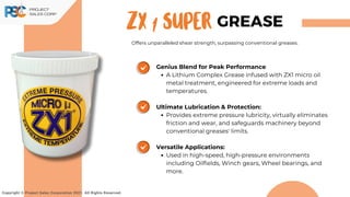 ZX 1 Super
Copyright © Project Sales Corporation 2021. All Rights Reserved.
GREASE
Offers unparalleled shear strength, surpassing conventional greases.
Genius Blend for Peak Performance
A Lithium Complex Grease infused with ZX1 micro oil
metal treatment, engineered for extreme loads and
temperatures.
Ultimate Lubrication & Protection:
Provides extreme pressure lubricity, virtually eliminates
friction and wear, and safeguards machinery beyond
conventional greases' limits.
Versatile Applications:
Used in high-speed, high-pressure environments
including Oilfields, Winch gears, Wheel bearings, and
more.
 