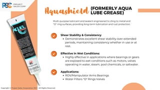 Aquashield
Copyright © Project Sales Corporation 2021. All Rights Reserved.
(FORMERLY AQUA
LUBE GREASE)
Multi-purpose lubricant and sealant engineered to cling to metal and
"O" ring surfaces, providing long-term lubrication and rust protection.
Shear Stability & Consistency
Demonstrates excellent shear stability over extended
periods, maintaining consistency whether in use or at
rest.
Effective in Wet Conditions:
Highly effective in applications where bearings or gears
are exposed to wet conditions such as motors, valves
operating in water, steam, pool chemicals, or saltwater.
Applications:
ROV/Manipulator Arms Bearings
Water Filters "O" Rings Valves
 