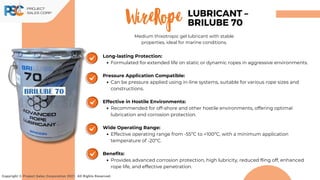 Copyright © Project Sales Corporation 2021. All Rights Reserved.
Long-lasting Protection:
Formulated for extended life on static or dynamic ropes in aggressive environments.
Pressure Application Compatible:
Can be pressure applied using in-line systems, suitable for various rope sizes and
constructions.
Effective in Hostile Environments:
Recommended for off-shore and other hostile environments, offering optimal
lubrication and corrosion protection.
Wide Operating Range:
Effective operating range from -55ºC to +100ºC, with a minimum application
temperature of -20ºC.
Benefits:
Provides advanced corrosion protection, high lubricity, reduced fling off, enhanced
rope life, and effective penetration.
WireRope LUBRICANT –
BRILUBE 70
Medium thixotropic gel lubricant with stable
properties, ideal for marine conditions.
 