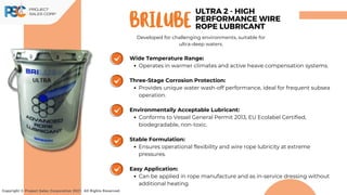 Wide Temperature Range:
Operates in warmer climates and active heave compensation systems.
Three-Stage Corrosion Protection:
Provides unique water wash-off performance, ideal for frequent subsea
operation.
Environmentally Acceptable Lubricant:
Conforms to Vessel General Permit 2013, EU Ecolabel Certified,
biodegradable, non-toxic.
Stable Formulation:
Ensures operational flexibility and wire rope lubricity at extreme
pressures.
Easy Application:
Can be applied in rope manufacture and as in-service dressing without
additional heating.
Brilube
Copyright © Project Sales Corporation 2021. All Rights Reserved.
ULTRA 2 - HIGH
PERFORMANCE WIRE
ROPE LUBRICANT
Developed for challenging environments, suitable for
ultra-deep waters.
 