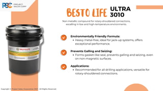 BESTO life
Copyright © Project Sales Corporation 2021. All Rights Reserved.
ULTRA
3010
Non-metallic compound for rotary-shouldered connections,
excelling in low and high-temperature environments.
Environmentally Friendly Formula:
Heavy metal-free, ideal for jack-up systems, offers
exceptional performance.
Prevents Galling and Seizing:
Forms gasket-like seal, prevents galling and seizing, even
on non-magnetic surfaces.
Applications:
Recommended for all drilling applications, versatile for
rotary-shouldered connections.
 