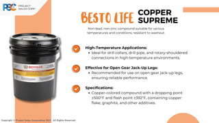 BESTO life
Copyright © Project Sales Corporation 2021. All Rights Reserved.
High-Temperature Applications:
Ideal for drill collars, drill pipe, and rotary-shouldered
connections in high-temperature environments.
Effective for Open Gear Jack-Up Legs:
Recommended for use on open gear jack-up legs,
ensuring reliable performance.
Specifications:
Copper-colored compound with a dropping point
≥500°F and flash point ≥392°F, containing copper
flake, graphite, and other additives.
COPPER
SUPREME
Non-lead, non-zinc compound suitable for various
temperatures and conditions, resistant to washout.
 