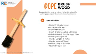 DOPE
Copyright © Project Sales Corporation 2021. All Rights Reserved.
Specifications:
Block Finish: Aluminum
Block Material: Wood
Brand: MAGNOLIA
Brush Bristle Length: 2 1/2 inches
Bristle Material: Grey Tampico Fiber
Country of Origin: MX
Handle Length: 16 inches
Handle Material: Wood
Overall Length: 16 inches
Quantity: 12 per case
BRUSH
WOOD
Equipped with a hang-up hole in the handle, suitable for
applying pipe dope and various industrial applications.
 