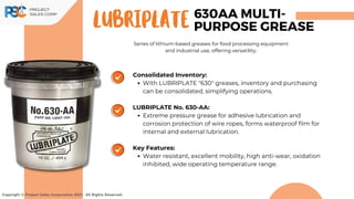 Lubriplate
Consolidated Inventory:
With LUBRIPLATE "630" greases, inventory and purchasing
can be consolidated, simplifying operations.
LUBRIPLATE No. 630-AA:
Extreme pressure grease for adhesive lubrication and
corrosion protection of wire ropes, forms waterproof film for
internal and external lubrication.
Key Features:
Water resistant, excellent mobility, high anti-wear, oxidation
inhibited, wide operating temperature range.
Series of lithium-based greases for food processing equipment
and industrial use, offering versatility.
Copyright © Project Sales Corporation 2021. All Rights Reserved.
630AA MULTI-
PURPOSE GREASE
 