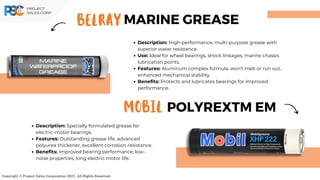 Description: High-performance, multi-purpose grease with
superior water resistance.
Use: Ideal for wheel bearings, shock linkages, marine chassis
lubrication points.
Features: Aluminum complex formula, won't melt or run out,
enhanced mechanical stability.
Benefits: Protects and lubricates bearings for improved
performance.
BELRAY
Copyright © Project Sales Corporation 2021. All Rights Reserved.
MARINE GREASE
MOBIL POLYREXTM EM
Description: Specially formulated grease for
electric-motor bearings.
Features: Outstanding grease life, advanced
polyurea thickener, excellent corrosion resistance.
Benefits: Improved bearing performance, low-
noise properties, long electric motor life.
 