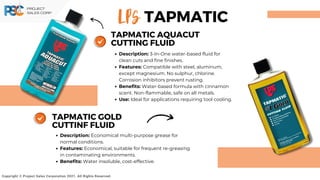 LPS
Copyright © Project Sales Corporation 2021. All Rights Reserved.
TAPMATIC
Description: 3-In-One water-based fluid for
clean cuts and fine finishes.
Features: Compatible with steel, aluminum,
except magnesium. No sulphur, chlorine.
Corrosion inhibitors prevent rusting.
Benefits: Water-based formula with cinnamon
scent. Non-flammable, safe on all metals.
Use: Ideal for applications requiring tool cooling.
TAPMATIC AQUACUT
CUTTING FLUID
Description: Economical multi-purpose grease for
normal conditions.
Features: Economical, suitable for frequent re-greasing
in contaminating environments.
Benefits: Water insoluble, cost-effective.
TAPMATIC GOLD
CUTTINF FLUID
 
