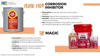 Description: Penetrant, lubricant, and corrosion
inhibitor.
Features: Solvent-free, long-lasting, non-drying formula.
Benefits: Protects all metals, prevents corrosion in
various environments.
Use: Salvages corroded or frozen parts, used in marine
and industrial settings for over 50 years.
FLUID FILM
Copyright © Project Sales Corporation 2021. All Rights Reserved.
CORROSION
INHIBITOR
TAP
Description: Ozone-friendly formula for
exceptional performance on all metals.
Additive: EP-Xtra provides a performance
boost.
Versatile: Suitable for all cuts and operations.
Applications: Ideal for drilling, tapping,
milling on all metals.
MAGIC
 