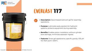 EVERLAST
Description: Glycol-based lubricant gel for assembly
operations.
Purpose: Lubricates seals, packers for hydraulic
systems, protects equipment during assembly.
Benefits: Enables piston installation without cylinder
bore damage, minimizes seawater ingress.
Features: Straw gel appearance, specific gravity 1.09, pH
9.5, flash point >200°C.
Copyright © Project Sales Corporation 2021. All Rights Reserved.
117
 