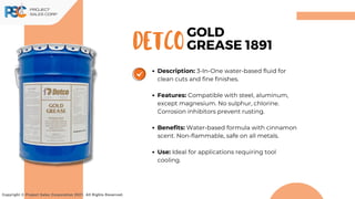 DETCO
Copyright © Project Sales Corporation 2021. All Rights Reserved.
GOLD
GREASE 1891
Description: 3-In-One water-based fluid for
clean cuts and fine finishes.
Features: Compatible with steel, aluminum,
except magnesium. No sulphur, chlorine.
Corrosion inhibitors prevent rusting.
Benefits: Water-based formula with cinnamon
scent. Non-flammable, safe on all metals.
Use: Ideal for applications requiring tool
cooling.
 