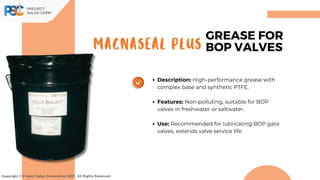MAGNASEAL PLUS
Copyright © Project Sales Corporation 2021. All Rights Reserved.
GREASE FOR
BOP VALVES
Description: High-performance grease with
complex base and synthetic PTFE.
Features: Non-polluting, suitable for BOP
valves in freshwater or saltwater.
Use: Recommended for lubricating BOP gate
valves, extends valve service life.
 