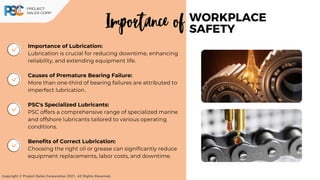 Importance of Lubrication:
Lubrication is crucial for reducing downtime, enhancing
reliability, and extending equipment life.
Causes of Premature Bearing Failure:
More than one-third of bearing failures are attributed to
imperfect lubrication.
PSC's Specialized Lubricants:
PSC offers a comprehensive range of specialized marine
and offshore lubricants tailored to various operating
conditions.
Benefits of Correct Lubrication:
Choosing the right oil or grease can significantly reduce
equipment replacements, labor costs, and downtime.
WORKPLACE
SAFETY
Importance of
Copyright © Project Sales Corporation 2021. All Rights Reserved.
 