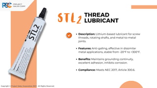 STL2
Copyright © Project Sales Corporation 2021. All Rights Reserved.
THREAD
LUBRICANT
Description: Lithium-based lubricant for screw
threads, rotating shafts, and metal-to-metal
joints.
Features: Anti-galling, effective in dissimilar
metal applications, stable from -20°F to +300°F.
Benefits: Maintains grounding continuity,
excellent adhesion, inhibits corrosion.
Compliance: Meets NEC 2017, Article 300.6.
 