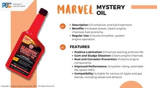 MARVEL
Copyright © Project Sales Corporation 2021. All Rights Reserved.
MYSTERY
OIL
Description: Oil enhancer and fuel treatment.
Benefits: Increases power, cleans engine,
improves fuel economy.
Regular Use: Ensures smoother, quieter
engine operation.
Positive Lubrication: Enhances starting and tool life.
Gum and Sludge Dissolver: Cleans engine internals.
Rust and Corrosion Prevention: Protects engine
components.
Improved Performance: Smoother riding, extended
life, better MPG.
Compatibility: Suitable for various oil types and gas
blends, including diesel and ethanol.
FEATURES
 