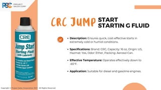 CRC JUMP
Copyright © Project Sales Corporation 2021. All Rights Reserved.
START
STARTIN G FLUID
Description: Ensures quick, cost-effective starts in
extremely cold or humid conditions.
Specifications: Brand: CRC, Capacity: 16 oz, Origin: US,
Hazmat: Yes, Odor: Ether, Packing: Aerosol Can.
Effective Temperature: Operates effectively down to
-65°F.
Application: Suitable for diesel and gasoline engines.
 