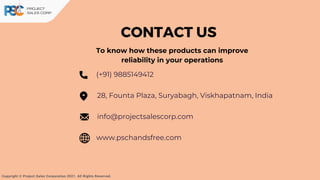 CONTACT US
(+91) 9885149412
www.pschandsfree.com
28, Founta Plaza, Suryabagh, Viskhapatnam, India
info@projectsalescorp.com
To know how these products can improve
reliability in your operations
Copyright © Project Sales Corporation 2021. All Rights Reserved.
 
