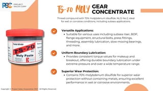 Versatile Applications:
Suitable for various uses including subsea riser, BOP,
flange equipment, structural bolts, press fittings,
threading, assembly lubrication, slow-moving bearings,
and more.
Uniform Boundary Lubrication:
Provides consistent torque values for makeup and
breakout, offering durable boundary lubrication under
extreme pressure and over a wide temperature range.
Superior Wear Protection:
Contains 70% molybdenum disulfide for superior wear
protection without containing metals, ensuring excellent
performance in wet or corrosive environments.
TS-70 MOLY
Copyright © Project Sales Corporation 2021. All Rights Reserved.
GEAR
CONCENTRATE
Thread compound with 70% molybdenum disulfide, NLGI No.2, ideal
for wet or corrosive conditions, including subsea applications.
 