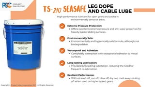 TS-210 SeaSafe
Copyright © Project Sales Corporation 2021. All Rights Reserved.
LEG DOPE
AND CABLE LUBE
High-performance lubricant for open gears and cables in
environmentally sensitive areas.
Extreme Pressure Protection:
Offers excellent extreme pressure and anti-wear properties for
heavily loaded sliding surfaces.
Environmentally Safe:
Environmentally and hygienically safe formula, although not
biodegradable.
Waterproof and Adhesive:
Completely waterproof with exceptional adhesion to metal
surfaces.
Long-lasting Lubrication:
Provides long-lasting lubrication, reducing the need for
frequent re-lubrication.
Resilient Performance:
Will not wash off, run off, blow off, dry out, melt away, or sling
off when used on higher speed gears.
 