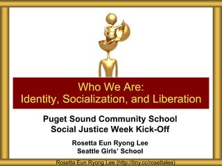 Who We Are:
Identity, Socialization, and Liberation
Puget Sound Community School
Social Justice Week Kick-Off
Rosetta Eun Ryong Lee
Seattle Girls’ School
Rosetta Eun Ryong Lee (http://tiny.cc/rosettalee)

 