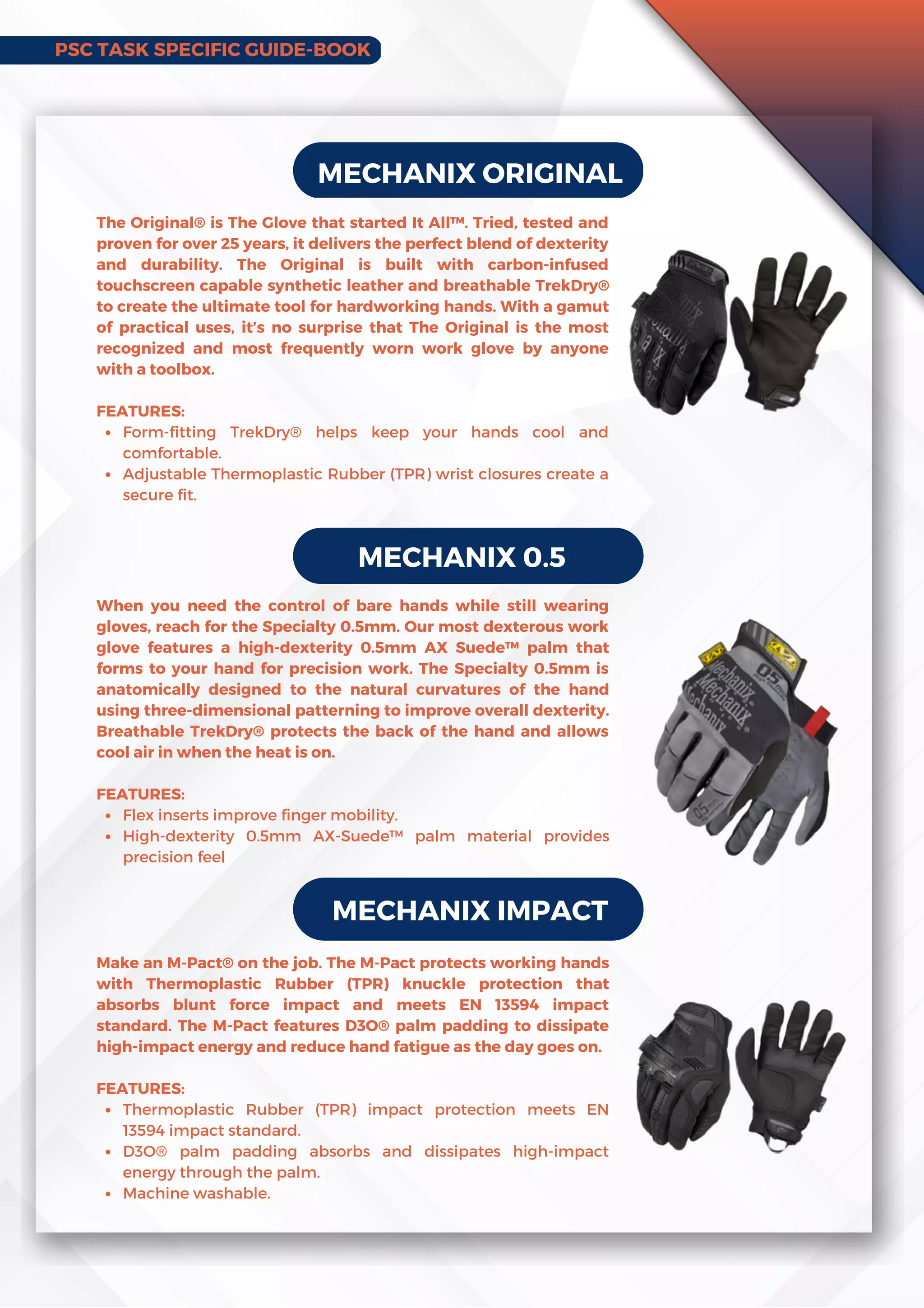 PSC TASK SPECIFIC GUIDE-BOOK
MECHANIX ORIGINAL
Form-fitting TrekDry® helps keep your hands cool and
comfortable.
Adjustable Thermoplastic Rubber (TPR) wrist closures create a
secure fit.
The Original® is The Glove that started It All™. Tried, tested and
proven for over 25 years, it delivers the perfect blend of dexterity
and durability. The Original is built with carbon-infused
touchscreen capable synthetic leather and breathable TrekDry®
to create the ultimate tool for hardworking hands. With a gamut
of practical uses, it’s no surprise that The Original is the most
recognized and most frequently worn work glove by anyone
with a toolbox.
FEATURES:
MECHANIX 0.5
Flex inserts improve finger mobility.
High-dexterity 0.5mm AX-Suede™ palm material provides
precision feel
When you need the control of bare hands while still wearing
gloves, reach for the Specialty 0.5mm. Our most dexterous work
glove features a high-dexterity 0.5mm AXSuede™ palm that
forms to your hand for precision work. The Specialty 0.5mm is
anatomically designed to the natural curvatures of the hand
using three-dimensional patterning to improve overall dexterity.
Breathable TrekDry® protects the back of the hand and allows
cool air in when the heat is on.
FEATURES:
MECHANIX IMPACT
Thermoplastic Rubber (TPR) impact protection meets EN
13594 impact standard.
D3O® palm padding absorbs and dissipates high-impact
energy through the palm.
Machine washable.
Make an M-Pact® on the job. The M-Pact protects working hands
with Thermoplastic Rubber (TPR) knuckle protection that
absorbs blunt force impact and meets EN 13594 impact
standard. The M-Pact features D3O® palm padding to dissipate
high-impact energy and reduce hand fatigue as the day goes on.
FEATURES:
 