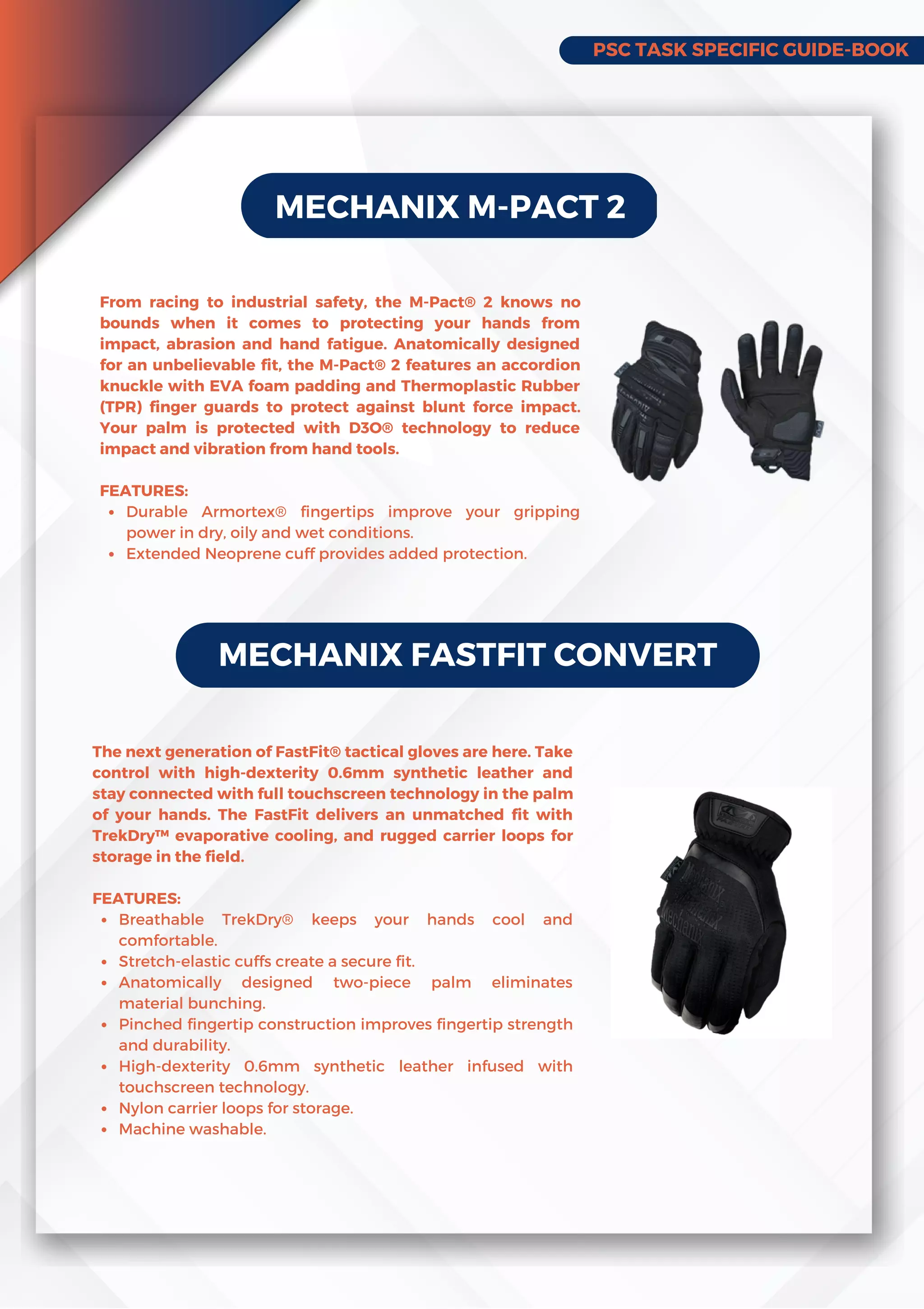 PSC TASK SPECIFIC GUIDE-BOOK
MECHANIX M-PACT 2
Durable Armortex® fingertips improve your gripping
power in dry, oily and wet conditions.
Extended Neoprene cuff provides added protection.
From racing to industrial safety, the M-Pact® 2 knows no
bounds when it comes to protecting your hands from
impact, abrasion and hand fatigue. Anatomically designed
for an unbelievable fit, the M-Pact® 2 features an accordion
knuckle with EVA foam padding and Thermoplastic Rubber
(TPR) finger guards to protect against blunt force impact.
Your palm is protected with D3O® technology to reduce
impact and vibration from hand tools.
FEATURES:
MECHANIX FASTFIT CONVERT
Breathable TrekDry® keeps your hands cool and
comfortable.
Stretch-elastic cuffs create a secure fit.
Anatomically designed two-piece palm eliminates
material bunching.
Pinched fingertip construction improves fingertip strength
and durability.
High-dexterity 0.6mm synthetic leather infused with
touchscreen technology.
Nylon carrier loops for storage.
Machine washable.
The next generation of FastFit® tactical gloves are here. Take
control with high-dexterity 0.6mm synthetic leather and
stay connected with full touchscreen technology in the palm
of your hands. The FastFit delivers an unmatched fit with
TrekDry™ evaporative cooling, and rugged carrier loops for
storage in the field.
FEATURES:
 