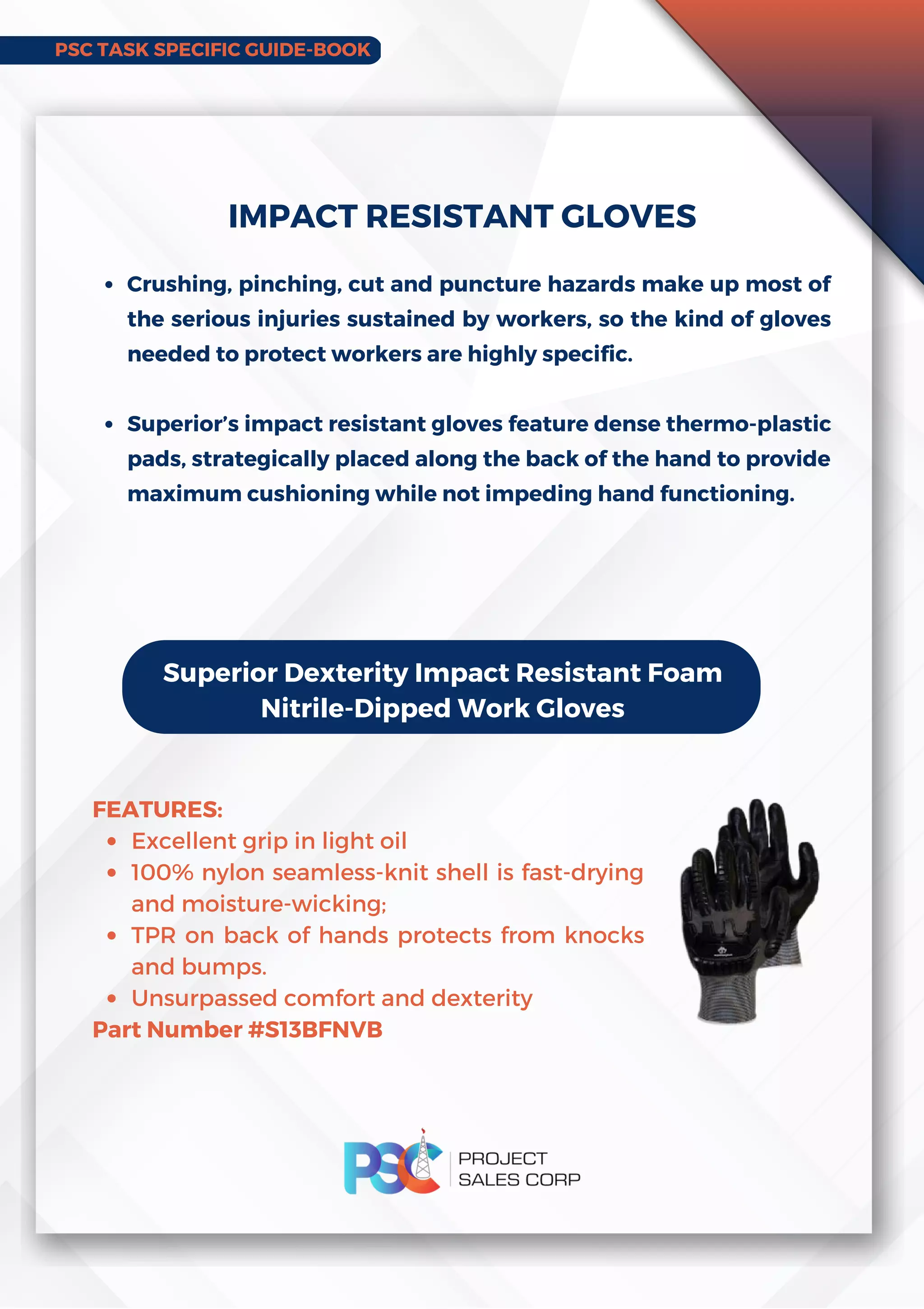 PSC TASK SPECIFIC GUIDE-BOOK
Crushing, pinching, cut and puncture hazards make up most of
the serious injuries sustained by workers, so the kind of gloves
needed to protect workers are highly specific.
Superior’s impact resistant gloves feature dense thermo-plastic
pads, strategically placed along the back of the hand to provide
maximum cushioning while not impeding hand functioning.
IMPACT RESISTANT GLOVES
Superior Dexterity Impact Resistant Foam
Nitrile-Dipped Work Gloves
Excellent grip in light oil
100% nylon seamless-knit shell is fast-drying
and moisture-wicking;
TPR on back of hands protects from knocks
and bumps.
Unsurpassed comfort and dexterity
FEATURES:
Part Number #S13BFNVB
 