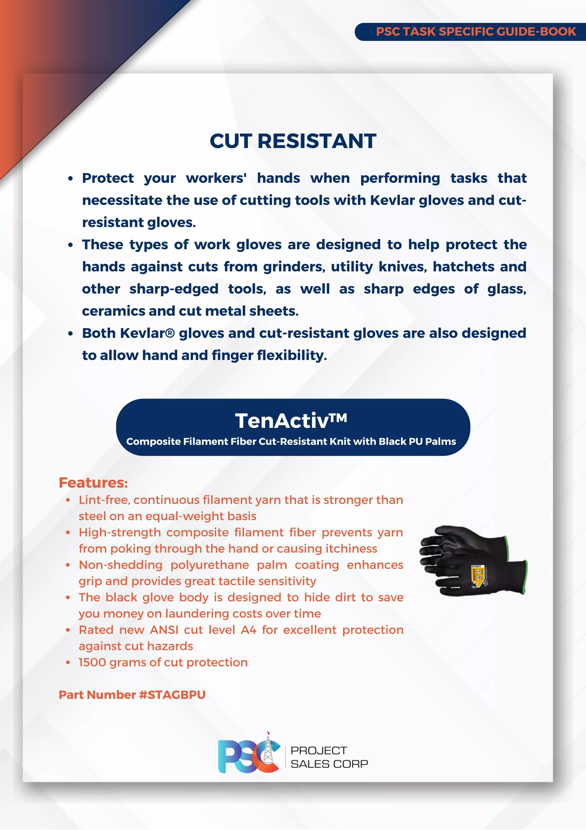 PSC TASK SPECIFIC GUIDE-BOOK
Protect your workers' hands when performing tasks that
necessitate the use of cutting tools with Kevlar gloves and cut-
resistant gloves.
These types of work gloves are designed to help protect the
hands against cuts from grinders, utility knives, hatchets and
other sharp-edged tools, as well as sharp edges of glass,
ceramics and cut metal sheets.
Both Kevlar® gloves and cut-resistant gloves are also designed
to allow hand and finger flexibility.
CUT RESISTANT
Lint-free, continuous filament yarn that is stronger than
steel on an equal-weight basis
High-strength composite filament fiber prevents yarn
from poking through the hand or causing itchiness
Non-shedding polyurethane palm coating enhances
grip and provides great tactile sensitivity
The black glove body is designed to hide dirt to save
you money on laundering costs over time
Rated new ANSI cut level A4 for excellent protection
against cut hazards
1500 grams of cut protection
Features:
Part Number #STAGBPU
TenActiv™
Composite Filament Fiber Cut-Resistant Knit with Black PU Palms
 