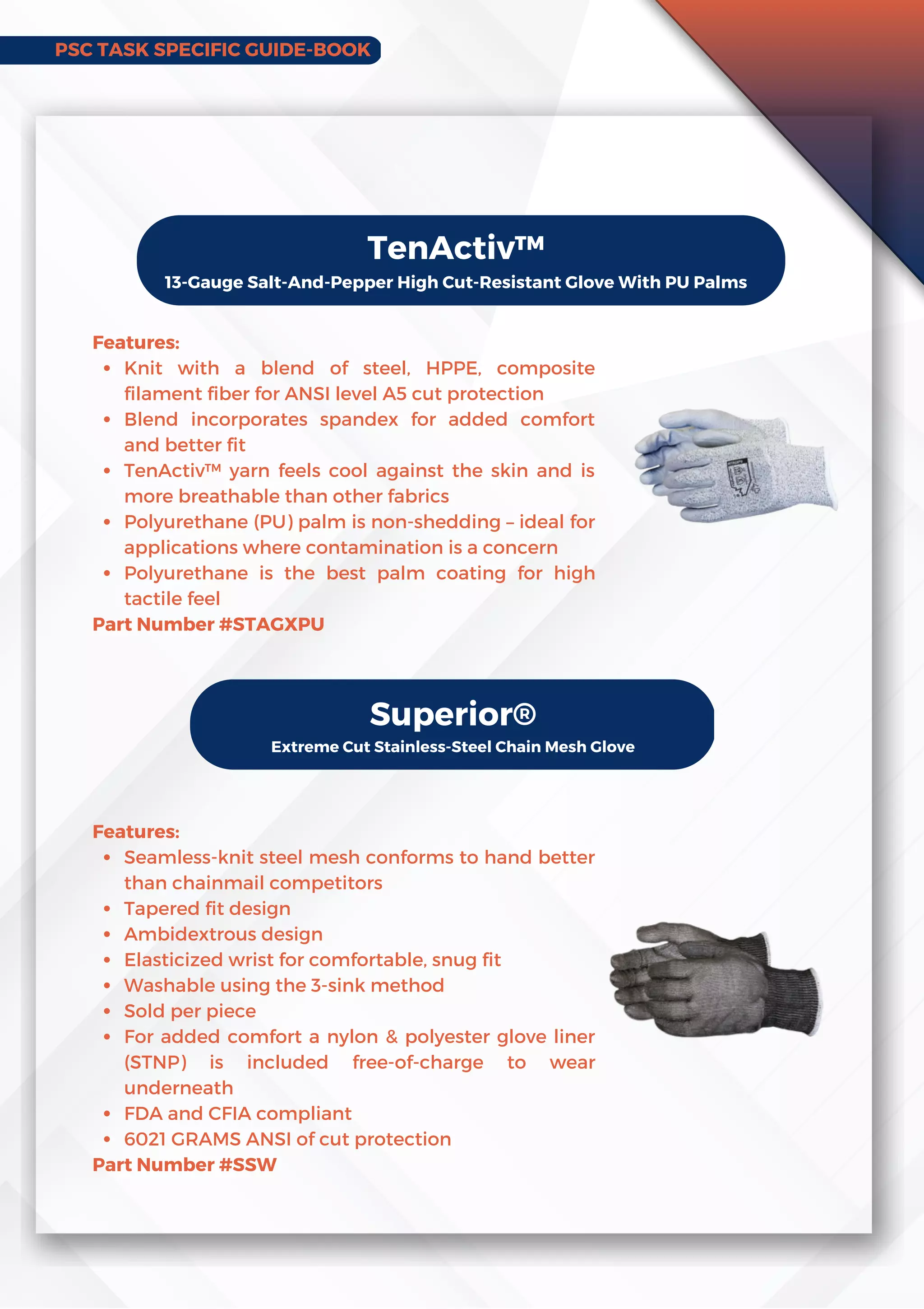 PSC TASK SPECIFIC GUIDE-BOOK
TenActiv™
13-Gauge Salt-And-Pepper High Cut-Resistant Glove With PU Palms
Knit with a blend of steel, HPPE, composite
filament fiber for ANSI level A5 cut protection
Blend incorporates spandex for added comfort
and better fit
TenActiv™ yarn feels cool against the skin and is
more breathable than other fabrics
Polyurethane (PU) palm is non-shedding – ideal for
applications where contamination is a concern
Polyurethane is the best palm coating for high
tactile feel
Features:
Part Number #STAGXPU
Superior®
Extreme Cut Stainless-Steel Chain Mesh Glove
Seamless-knit steel mesh conforms to hand better
than chainmail competitors
Tapered fit design
Ambidextrous design
Elasticized wrist for comfortable, snug fit
Washable using the 3-sink method
Sold per piece
For added comfort a nylon  polyester glove liner
(STNP) is included free-of-charge to wear
underneath
FDA and CFIA compliant
6021 GRAMS ANSI of cut protection
Features:
Part Number #SSW
 