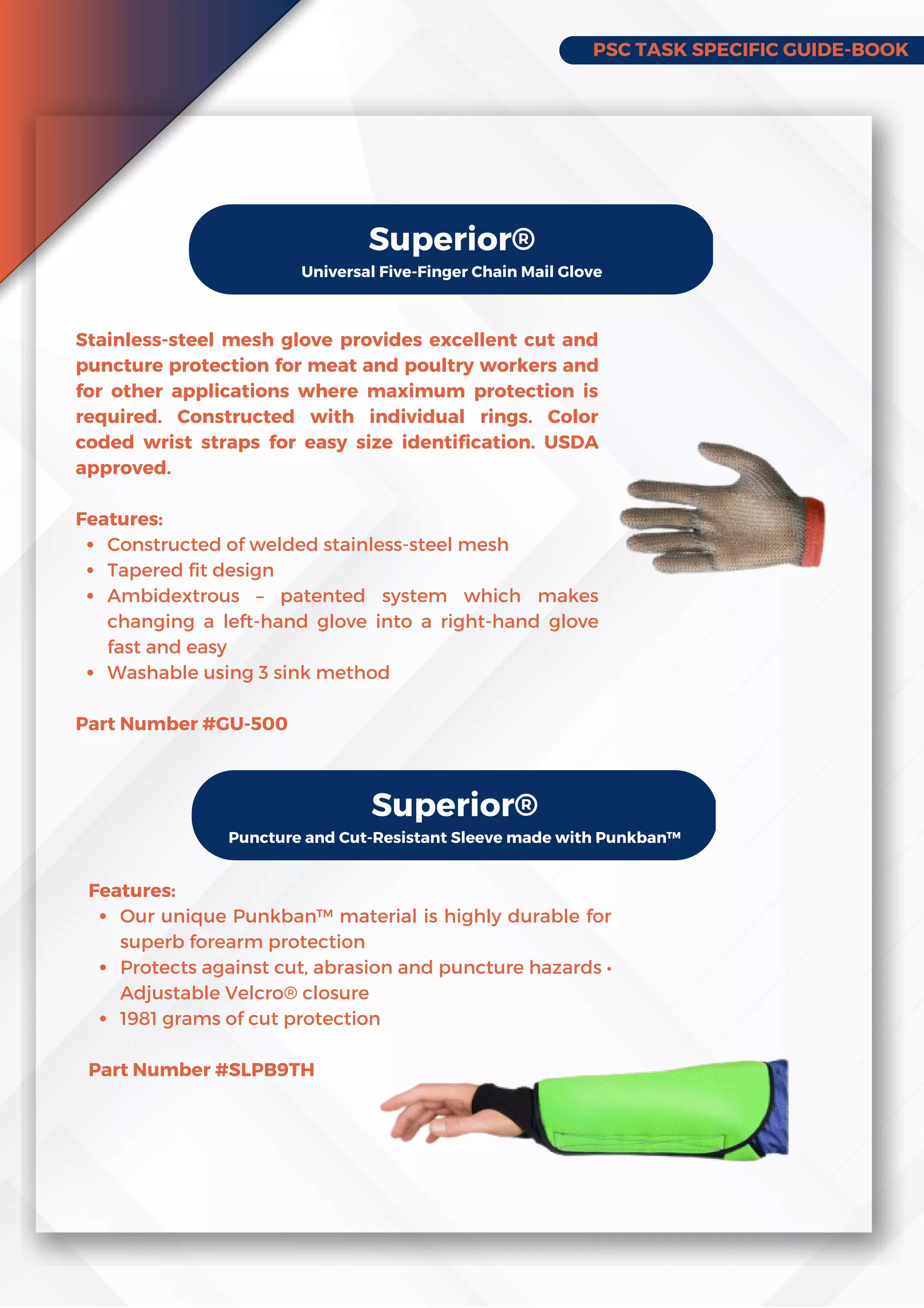 PSC TASK SPECIFIC GUIDE-BOOK
Superior®
Universal Five-Finger Chain Mail Glove
Constructed of welded stainless-steel mesh
Tapered fit design
Ambidextrous – patented system which makes
changing a left-hand glove into a right-hand glove
fast and easy
Washable using 3 sink method
Stainless-steel mesh glove provides excellent cut and
puncture protection for meat and poultry workers and
for other applications where maximum protection is
required. Constructed with individual rings. Color
coded wrist straps for easy size identification. USDA
approved.
Features:
Part Number #GU-500
Superior®
Puncture and Cut-Resistant Sleeve made with Punkban™
Our unique Punkban™ material is highly durable for
superb forearm protection
Protects against cut, abrasion and puncture hazards •
Adjustable Velcro® closure
1981 grams of cut protection
Features:
Part Number #SLPB9TH
 