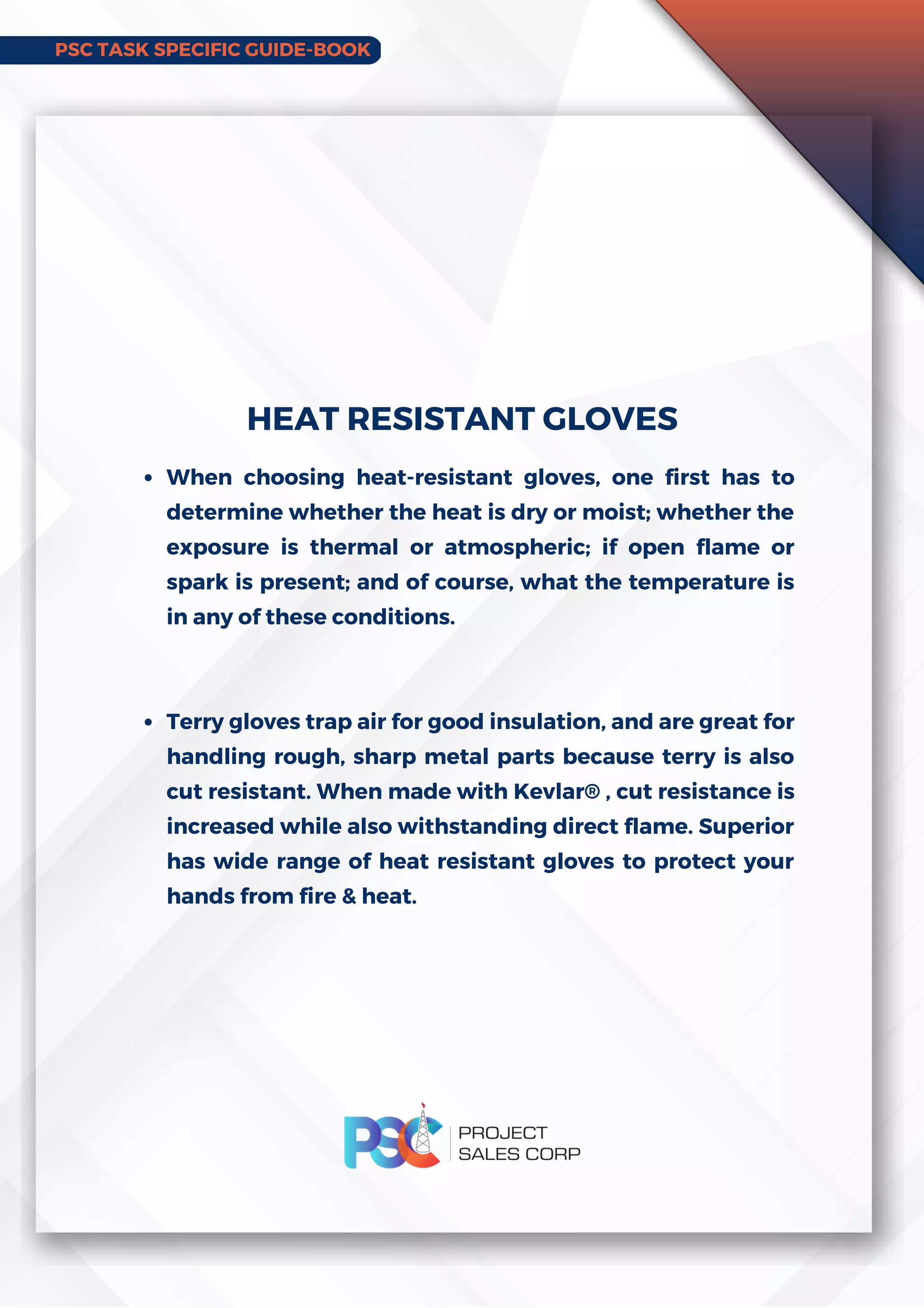 PSC TASK SPECIFIC GUIDE-BOOK
When choosing heat-resistant gloves, one first has to
determine whether the heat is dry or moist; whether the
exposure is thermal or atmospheric; if open flame or
spark is present; and of course, what the temperature is
in any of these conditions.
Terry gloves trap air for good insulation, and are great for
handling rough, sharp metal parts because terry is also
cut resistant. When made with Kevlar® , cut resistance is
increased while also withstanding direct flame. Superior
has wide range of heat resistant gloves to protect your
hands from fire  heat.
HEAT RESISTANT GLOVES
 