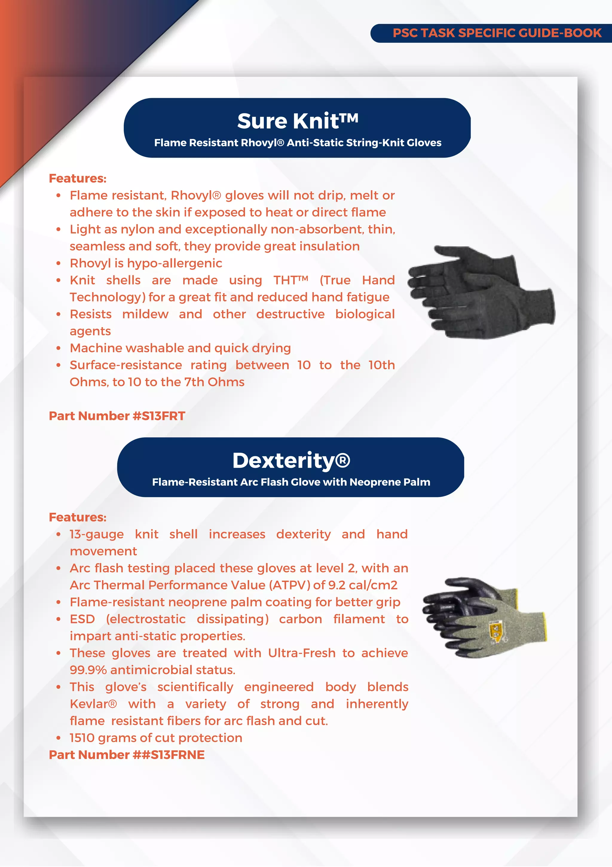 PSC TASK SPECIFIC GUIDE-BOOK
Sure Knit™
Flame Resistant Rhovyl® Anti-Static String-Knit Gloves
Flame resistant, Rhovyl® gloves will not drip, melt or
adhere to the skin if exposed to heat or direct flame
Light as nylon and exceptionally non-absorbent, thin,
seamless and soft, they provide great insulation
Rhovyl is hypo-allergenic
Knit shells are made using THT™ (True Hand
Technology) for a great fit and reduced hand fatigue
Resists mildew and other destructive biological
agents
Machine washable and quick drying
Surface-resistance rating between 10 to the 10th
Ohms, to 10 to the 7th Ohms
Features:
Part Number #S13FRT
Dexterity®
Flame-Resistant Arc Flash Glove with Neoprene Palm
13-gauge knit shell increases dexterity and hand
movement
Arc flash testing placed these gloves at level 2, with an
Arc Thermal Performance Value (ATPV) of 9.2 cal/cm2
Flame-resistant neoprene palm coating for better grip
ESD (electrostatic dissipating) carbon filament to
impart anti-static properties.
These gloves are treated with Ultra-Fresh to achieve
99.9% antimicrobial status.
This glove’s scientifically engineered body blends
Kevlar® with a variety of strong and inherently
flameresistant fibers for arc flash and cut.
1510 grams of cut protection
Features:
Part Number ##S13FRNE
 