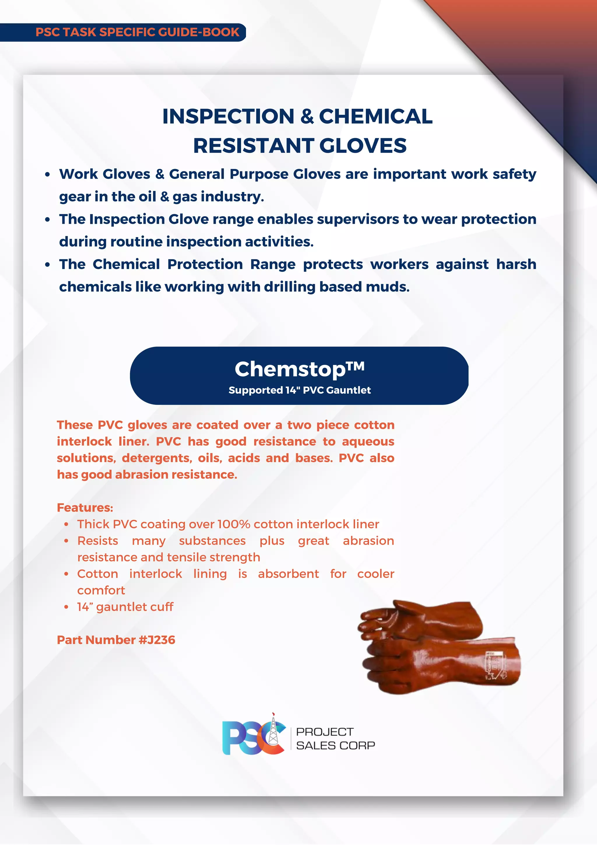 PSC TASK SPECIFIC GUIDE-BOOK
Work Gloves  General Purpose Gloves are important work safety
gear in the oil  gas industry.
The Inspection Glove range enables supervisors to wear protection
during routine inspection activities.
The Chemical Protection Range protects workers against harsh
chemicals like working with drilling based muds.
INSPECTION  CHEMICAL
RESISTANT GLOVES
Chemstop™
Supported 14 PVC Gauntlet
Thick PVC coating over 100% cotton interlock liner
Resists many substances plus great abrasion
resistance and tensile strength
Cotton interlock lining is absorbent for cooler
comfort
14” gauntlet cuff
These PVC gloves are coated over a two piece cotton
interlock liner. PVC has good resistance to aqueous
solutions, detergents, oils, acids and bases. PVC also
has good abrasion resistance.
Features:
Part Number #J236
 