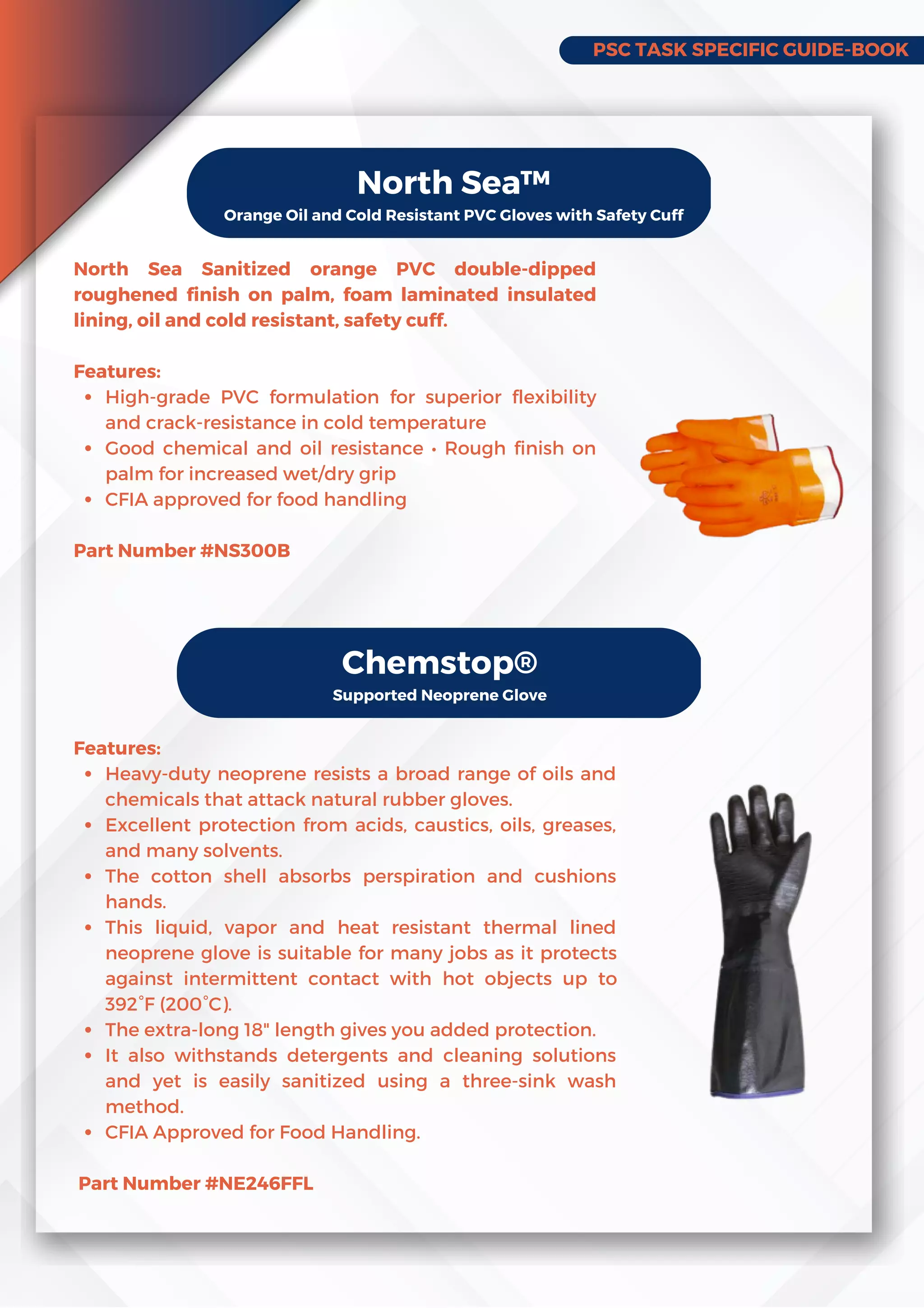 PSC TASK SPECIFIC GUIDE-BOOK
North Sea™
Orange Oil and Cold Resistant PVC Gloves with Safety Cuff
High-grade PVC formulation for superior flexibility
and crack-resistance in cold temperature
Good chemical and oil resistance • Rough finish on
palm for increased wet/dry grip
CFIA approved for food handling
North Sea Sanitized orange PVC double-dipped
roughened finish on palm, foam laminated insulated
lining, oil and cold resistant, safety cuff.
Features:
Part Number #NS300B
Chemstop®
Supported Neoprene Glove
Heavy-duty neoprene resists a broad range of oils and
chemicals that attack natural rubber gloves.
Excellent protection from acids, caustics, oils, greases,
and many solvents.
The cotton shell absorbs perspiration and cushions
hands.
This liquid, vapor and heat resistant thermal lined
neoprene glove is suitable for many jobs as it protects
against intermittent contact with hot objects up to
392°F (200°C).
The extra-long 18 length gives you added protection.
It also withstands detergents and cleaning solutions
and yet is easily sanitized using a three-sink wash
method.
CFIA Approved for Food Handling.
Features:
Part Number #NE246FFL
 