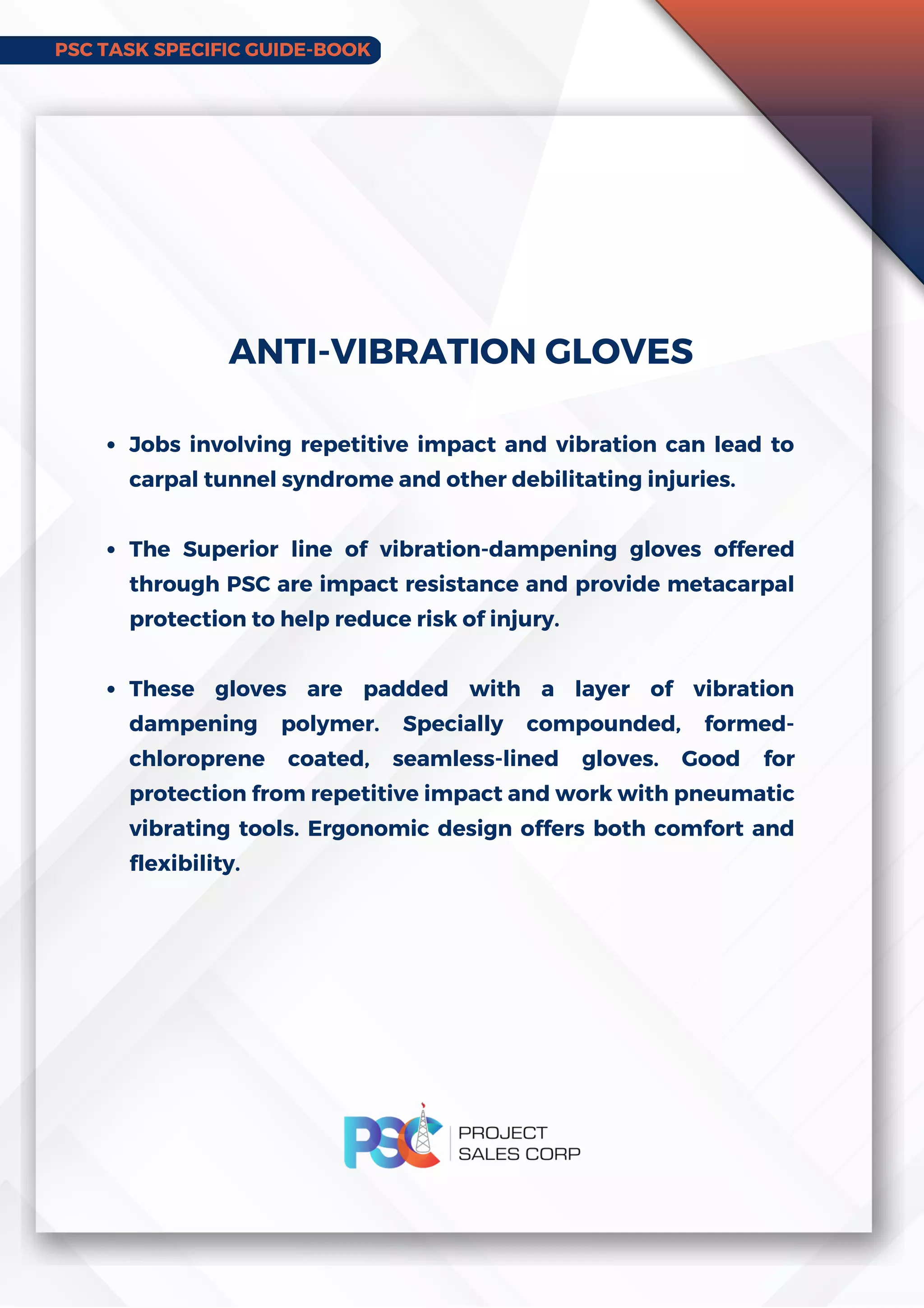PSC TASK SPECIFIC GUIDE-BOOK
Jobs involving repetitive impact and vibration can lead to
carpal tunnel syndrome and other debilitating injuries.
The Superior line of vibration-dampening gloves offered
through PSC are impact resistance and provide metacarpal
protection to help reduce risk of injury.
These gloves are padded with a layer of vibration
dampening polymer. Specially compounded, formed-
chloroprene coated, seamless-lined gloves. Good for
protection from repetitive impact and work with pneumatic
vibrating tools. Ergonomic design offers both comfort and
flexibility.
ANTI-VIBRATION GLOVES
 