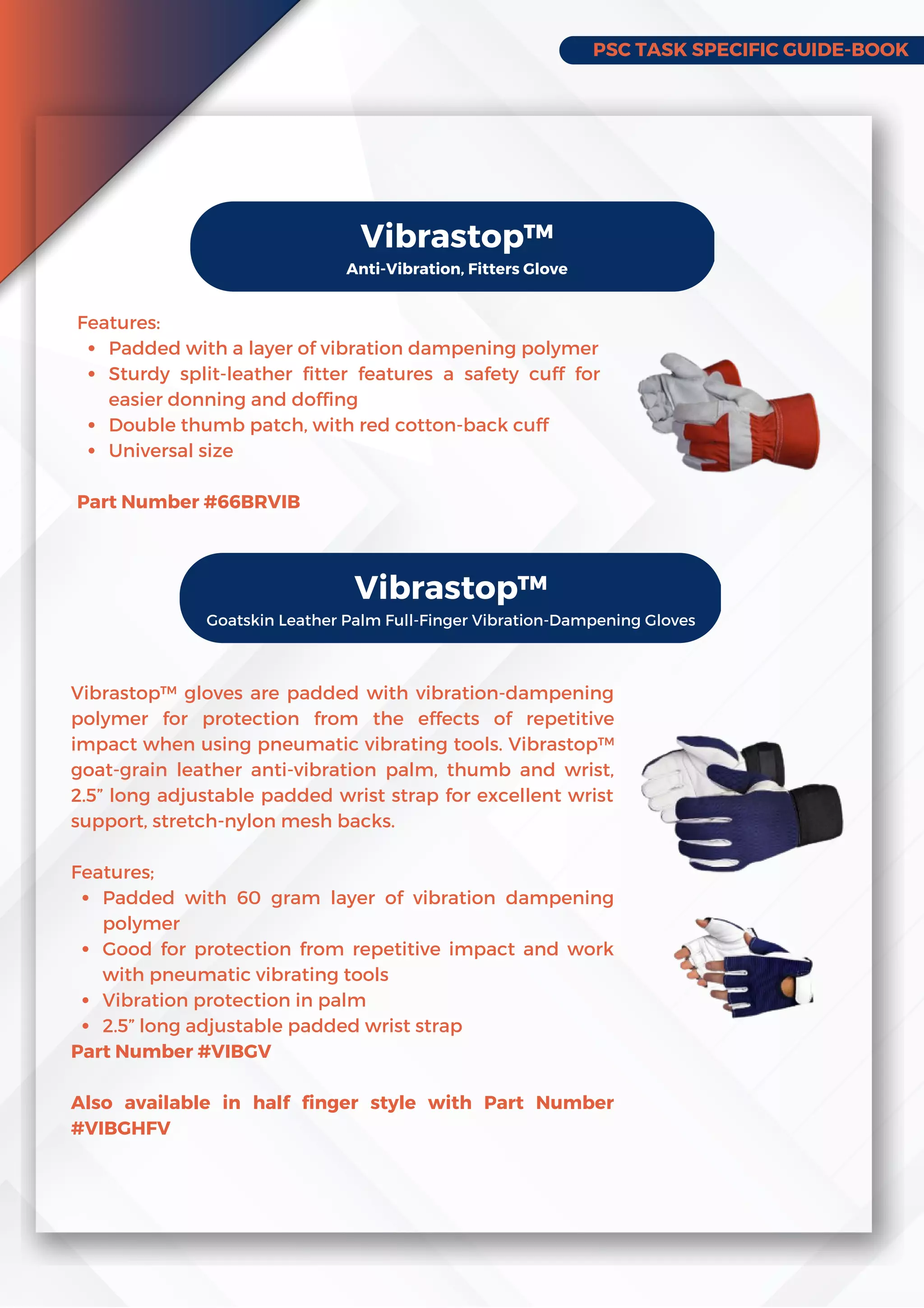 PSC TASK SPECIFIC GUIDE-BOOK
Vibrastop™
Anti-Vibration, Fitters Glove
Padded with a layer of vibration dampening polymer
Sturdy split-leather fitter features a safety cuff for
easier donning and doffing
Double thumb patch, with red cotton-back cuff
Universal size
Features:
Part Number #66BRVIB
Vibrastop™
Goatskin Leather Palm Full-Finger Vibration-Dampening Gloves
Padded with 60 gram layer of vibration dampening
polymer
Good for protection from repetitive impact and work
with pneumatic vibrating tools
Vibration protection in palm
2.5” long adjustable padded wrist strap
Vibrastop™ gloves are padded with vibration-dampening
polymer for protection from the effects of repetitive
impact when using pneumatic vibrating tools. Vibrastop™
goat-grain leather anti-vibration palm, thumb and wrist,
2.5” long adjustable padded wrist strap for excellent wrist
support, stretch-nylon mesh backs.
Features;
Part Number #VIBGV
Also available in half finger style with Part Number
#VIBGHFV
 