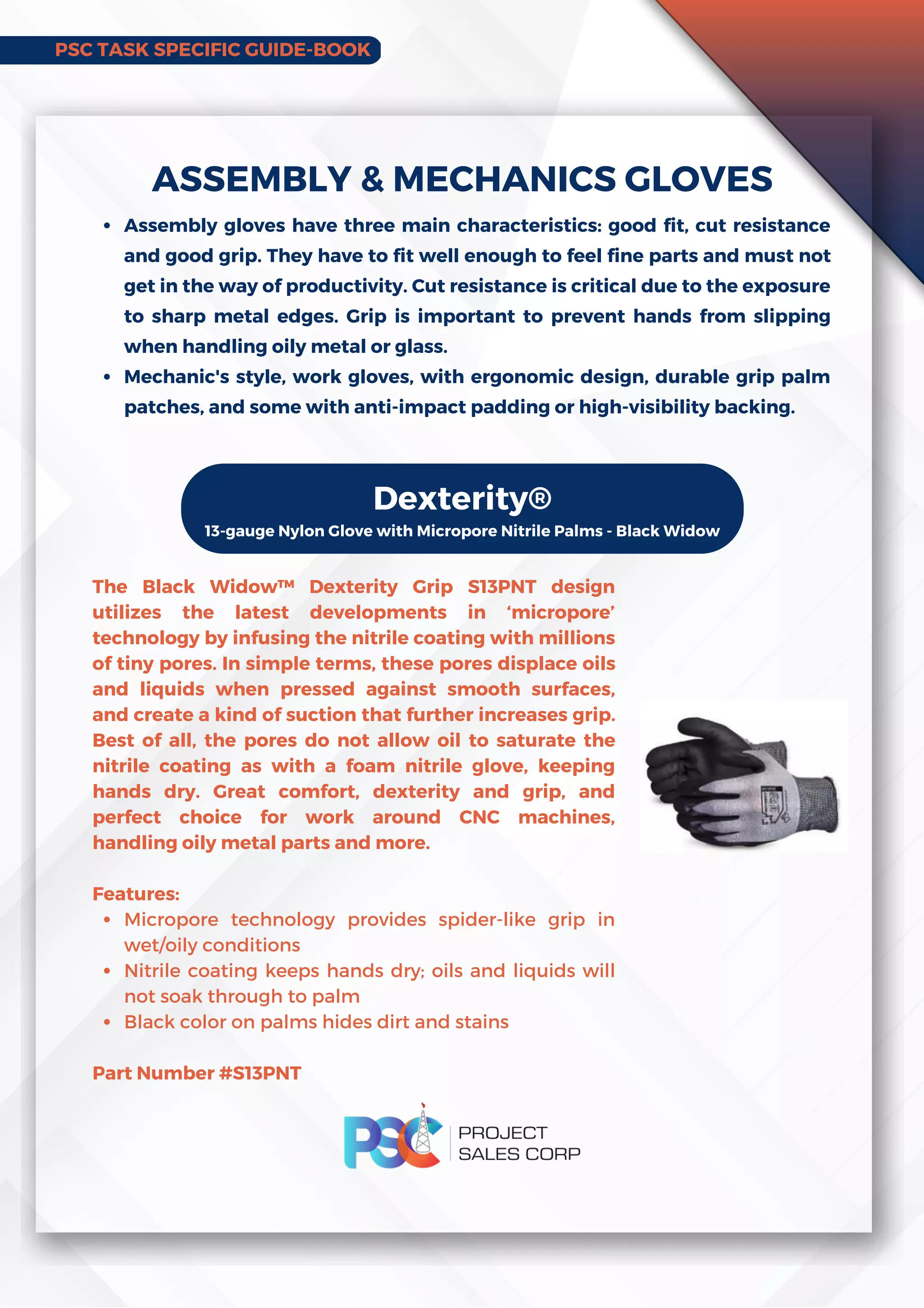 PSC TASK SPECIFIC GUIDE-BOOK
Assembly gloves have three main characteristics: good fit, cut resistance
and good grip. They have to fit well enough to feel fine parts and must not
get in the way of productivity. Cut resistance is critical due to the exposure
to sharp metal edges. Grip is important to prevent hands from slipping
when handling oily metal or glass.
Mechanic's style, work gloves, with ergonomic design, durable grip palm
patches, and some with anti-impact padding or high-visibility backing.
ASSEMBLY  MECHANICS GLOVES
Dexterity®
13-gauge Nylon Glove with Micropore Nitrile Palms - Black Widow
Micropore technology provides spider-like grip in
wet/oily conditions
Nitrile coating keeps hands dry; oils and liquids will
not soak through to palm
Black color on palms hides dirt and stains
The Black Widow™ Dexterity Grip S13PNT design
utilizes the latest developments in ‘micropore’
technology by infusing the nitrile coating with millions
of tiny pores. In simple terms, these pores displace oils
and liquids when pressed against smooth surfaces,
and create a kind of suction that further increases grip.
Best of all, the pores do not allow oil to saturate the
nitrile coating as with a foam nitrile glove, keeping
hands dry. Great comfort, dexterity and grip, and
perfect choice for work around CNC machines,
handling oily metal parts and more.
Features:
Part Number #S13PNT
 