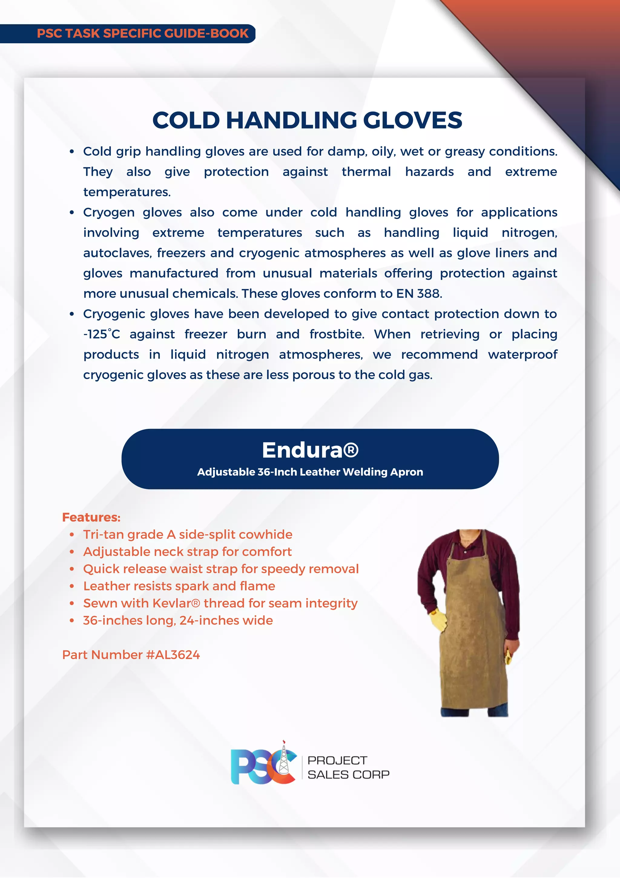 PSC TASK SPECIFIC GUIDE-BOOK
Cold grip handling gloves are used for damp, oily, wet or greasy conditions.
They also give protection against thermal hazards and extreme
temperatures.
Cryogen gloves also come under cold handling gloves for applications
involving extreme temperatures such as handling liquid nitrogen,
autoclaves, freezers and cryogenic atmospheres as well as glove liners and
gloves manufactured from unusual materials offering protection against
more unusual chemicals. These gloves conform to EN 388.
Cryogenic gloves have been developed to give contact protection down to
-125°C against freezer burn and frostbite. When retrieving or placing
products in liquid nitrogen atmospheres, we recommend waterproof
cryogenic gloves as these are less porous to the cold gas.
COLD HANDLING GLOVES
Endura®
Adjustable 36-Inch Leather Welding Apron
Tri-tan grade A side-split cowhide
Adjustable neck strap for comfort
Quick release waist strap for speedy removal
Leather resists spark and flame
Sewn with Kevlar® thread for seam integrity
36-inches long, 24-inches wide
Features:
Part Number #AL3624
 