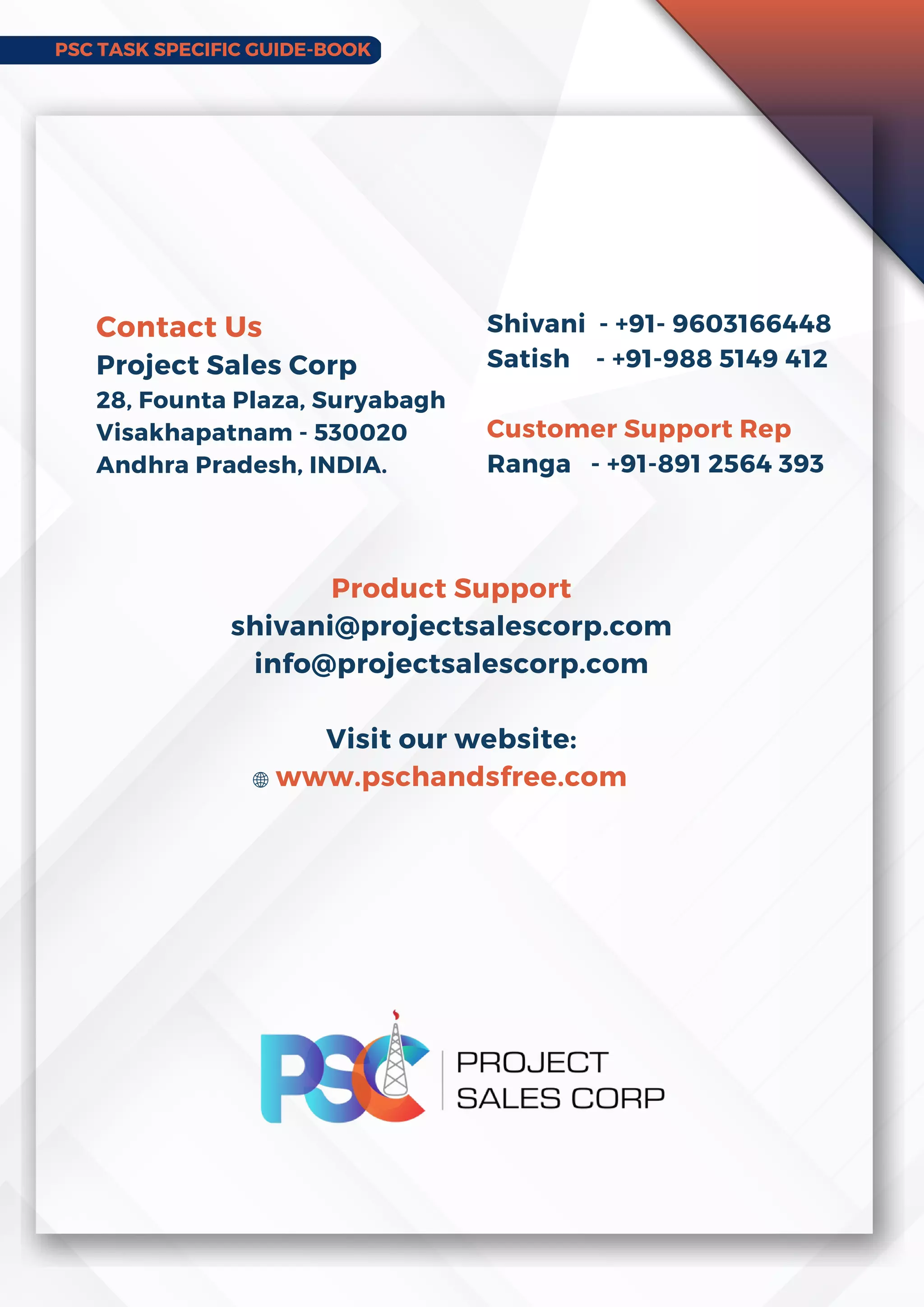 PSC TASK SPECIFIC GUIDE-BOOK
Product Support
shivani@projectsalescorp.com
info@projectsalescorp.com
Visit our website:
www.pschandsfree.com
Contact Us
Project Sales Corp
28, Founta Plaza, Suryabagh
Visakhapatnam - 530020
Andhra Pradesh, INDIA.
Shivani - +91- 9603166448
Satish - +91-988 5149 412
Customer Support Rep
Ranga - +91-891 2564 393
 