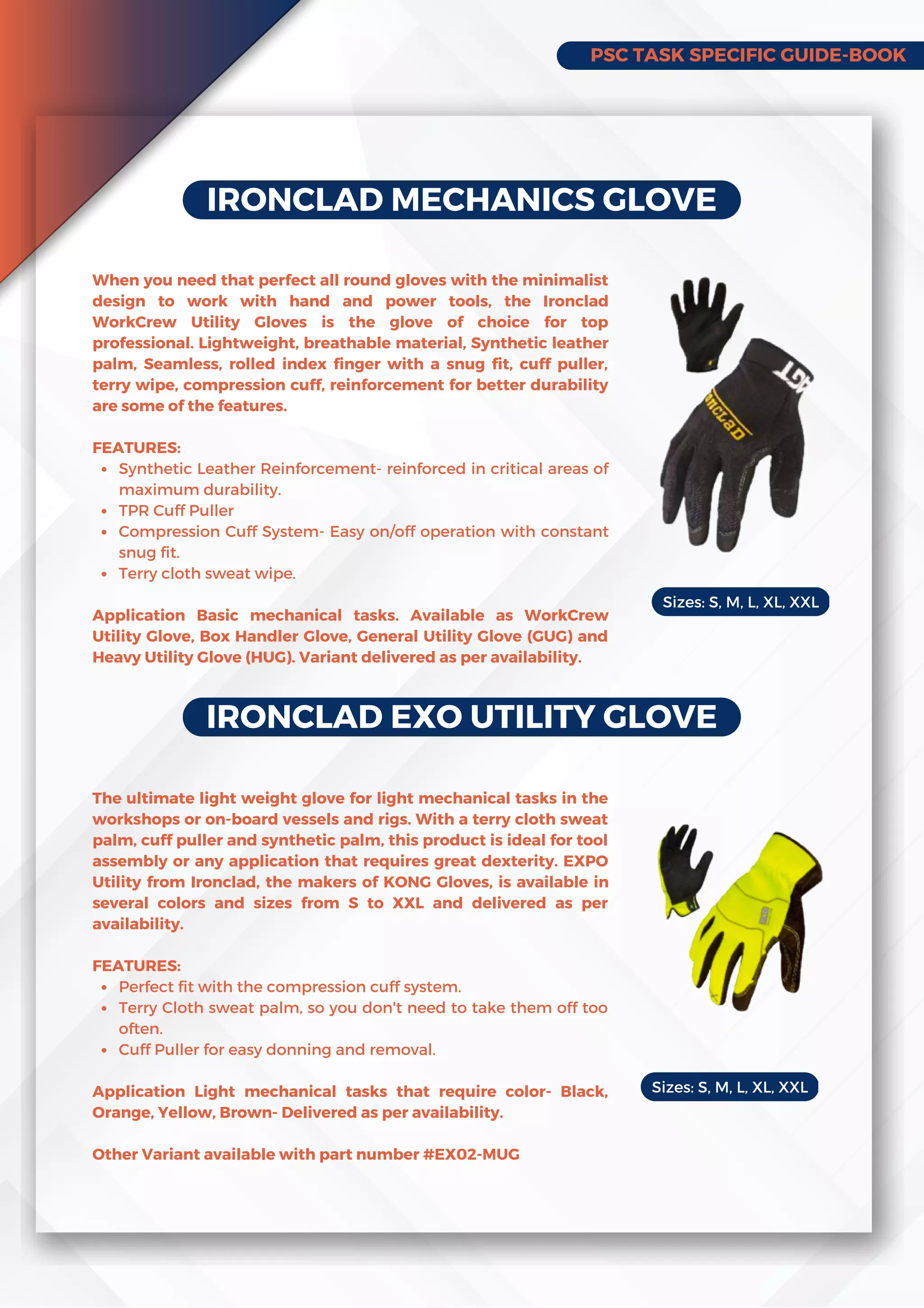 PSC TASK SPECIFIC GUIDE-BOOK
IRONCLAD MECHANICS GLOVE
Synthetic Leather Reinforcement- reinforced in critical areas of
maximum durability.
TPR Cuff Puller
Compression Cuff System- Easy on/off operation with constant
snug fit.
Terry cloth sweat wipe.
When you need that perfect all round gloves with the minimalist
design to work with hand and power tools, the Ironclad
WorkCrew Utility Gloves is the glove of choice for top
professional. Lightweight, breathable material, Synthetic leather
palm, Seamless, rolled index finger with a snug fit, cuff puller,
terry wipe, compression cuff, reinforcement for better durability
are some of the features.
FEATURES:
Application Basic mechanical tasks. Available as WorkCrew
Utility Glove, Box Handler Glove, General Utility Glove (GUG) and
Heavy Utility Glove (HUG). Variant delivered as per availability.
IRONCLAD EXO UTILITY GLOVE
Perfect fit with the compression cuff system.
Terry Cloth sweat palm, so you don't need to take them off too
often.
Cuff Puller for easy donning and removal.
The ultimate light weight glove for light mechanical tasks in the
workshops or on-board vessels and rigs. With a terry cloth sweat
palm, cuff puller and synthetic palm, this product is ideal for tool
assembly or any application that requires great dexterity. EXPO
Utility from Ironclad, the makers of KONG Gloves, is available in
several colors and sizes from S to XXL and delivered as per
availability.
FEATURES:
Application Light mechanical tasks that require color- Black,
Orange, Yellow, Brown- Delivered as per availability.
Other Variant available with part number #EX02-MUG
Sizes: S, M, L, XL, XXL
Sizes: S, M, L, XL, XXL
 
