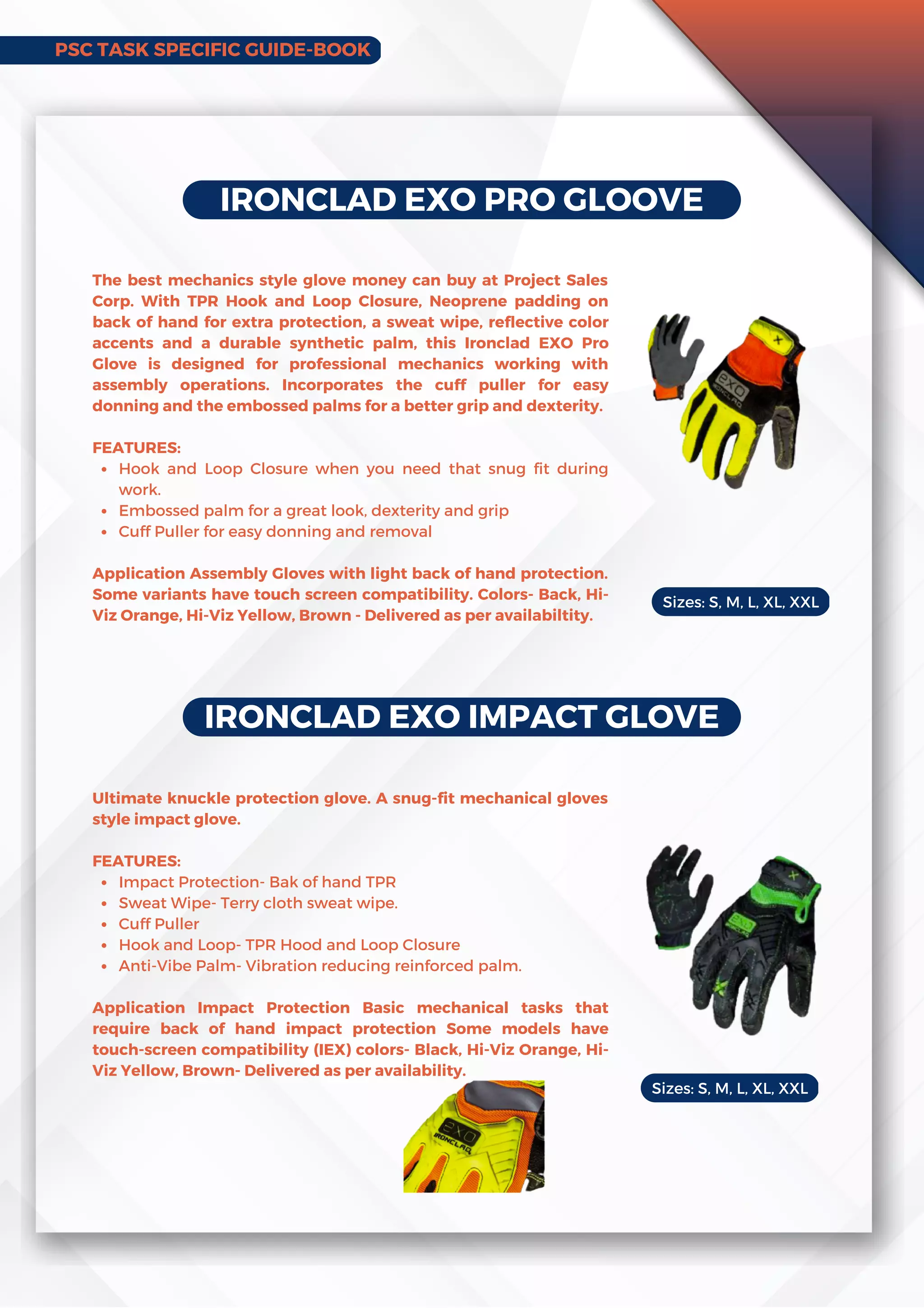 IRONCLAD EXO PRO GLOOVE
Hook and Loop Closure when you need that snug fit during
work.
Embossed palm for a great look, dexterity and grip
Cuff Puller for easy donning and removal
The best mechanics style glove money can buy at Project Sales
Corp. With TPR Hook and Loop Closure, Neoprene padding on
back of hand for extra protection, a sweat wipe, reflective color
accents and a durable synthetic palm, this Ironclad EXO Pro
Glove is designed for professional mechanics working with
assembly operations. Incorporates the cuff puller for easy
donning and the embossed palms for a better grip and dexterity.
FEATURES:
Application Assembly Gloves with light back of hand protection.
Some variants have touch screen compatibility. Colors- Back, Hi-
Viz Orange, Hi-Viz Yellow, Brown - Delivered as per availabiltity.
IRONCLAD EXO IMPACT GLOVE
Impact Protection- Bak of hand TPR
Sweat Wipe- Terry cloth sweat wipe.
Cuff Puller
Hook and Loop- TPR Hood and Loop Closure
Anti-Vibe Palm- Vibration reducing reinforced palm.
Ultimate knuckle protection glove. A snug-fit mechanical gloves
style impact glove.
FEATURES:
Application Impact Protection Basic mechanical tasks that
require back of hand impact protection Some models have
touch-screen compatibility (IEX) colors- Black, Hi-Viz Orange, Hi-
Viz Yellow, Brown- Delivered as per availability.
Sizes: S, M, L, XL, XXL
Sizes: S, M, L, XL, XXL
PSC TASK SPECIFIC GUIDE-BOOK
 