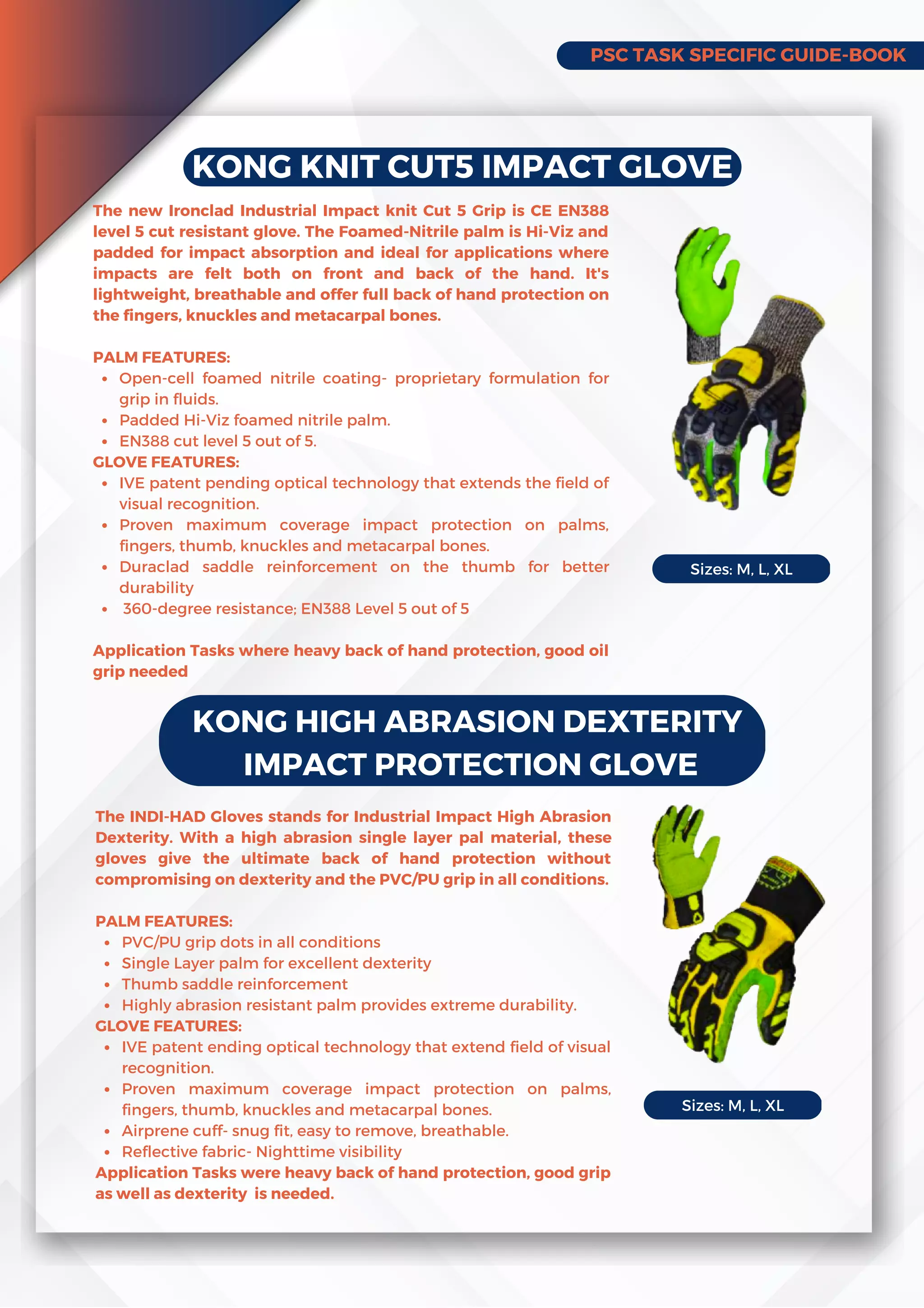 PSC TASK SPECIFIC GUIDE-BOOK
KONG KNIT CUT5 IMPACT GLOVE
Open-cell foamed nitrile coating- proprietary formulation for
grip in fluids.
Padded Hi-Viz foamed nitrile palm.
EN388 cut level 5 out of 5.
IVE patent pending optical technology that extends the field of
visual recognition.
Proven maximum coverage impact protection on palms,
fingers, thumb, knuckles and metacarpal bones.
Duraclad saddle reinforcement on the thumb for better
durability
360-degree resistance; EN388 Level 5 out of 5
The new Ironclad Industrial Impact knit Cut 5 Grip is CE EN388
level 5 cut resistant glove. The Foamed-Nitrile palm is Hi-Viz and
padded for impact absorption and ideal for applications where
impacts are felt both on front and back of the hand. It's
lightweight, breathable and offer full back of hand protection on
the fingers, knuckles and metacarpal bones.
PALM FEATURES:
GLOVE FEATURES:
Application Tasks where heavy back of hand protection, good oil
grip needed
KONG HIGH ABRASION DEXTERITY
IMPACT PROTECTION GLOVE
PVC/PU grip dots in all conditions
Single Layer palm for excellent dexterity
Thumb saddle reinforcement
Highly abrasion resistant palm provides extreme durability.
IVE patent ending optical technology that extend field of visual
recognition.
Proven maximum coverage impact protection on palms,
fingers, thumb, knuckles and metacarpal bones.
Airprene cuff- snug fit, easy to remove, breathable.
Reflective fabric- Nighttime visibility
The INDI-HAD Gloves stands for Industrial Impact High Abrasion
Dexterity. With a high abrasion single layer pal material, these
gloves give the ultimate back of hand protection without
compromising on dexterity and the PVC/PU grip in all conditions.
PALM FEATURES:
GLOVE FEATURES:
Application Tasks were heavy back of hand protection, good grip
as well as dexterity is needed.
Sizes: M, L, XL
Sizes: M, L, XL
 